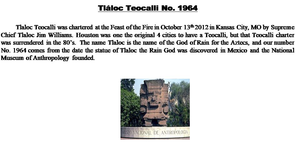 Text Box: Tlloc Teocalli No. 1964 

Tlaloc Teocalli was chartered at the Feast of the Fire in October 13th 2012 in Kansas City, MO by Supreme Chief Tlaloc Jim Williams. Houston was one the original 4 cities to have a Teocalli, but that Teocalli charter was surrendered in the 80s.  The name Tlaloc is the name of the God of Rain for the Aztecs, and our number No. 1964 comes from the date the statue of Tlaloc the Rain God was discovered in Mexico and the National Museum of Anthropology founded. 



 










